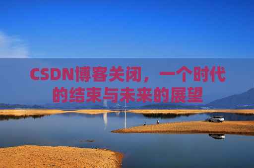 CSDN博客关闭,一个时代的结束与未来的展望 CSDN博客关闭,一个时代的结束与未来的展望